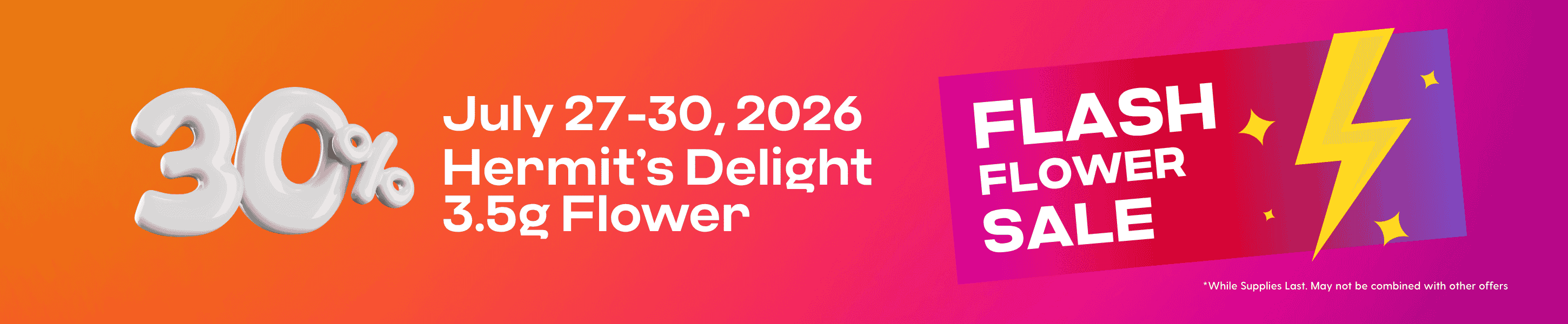 Hippos July 27-30 2026 2026 30% off Select Hermit’s Delight 3.5g Flower Flash Flower Sale While Supplies Last May not be combined with other offers.