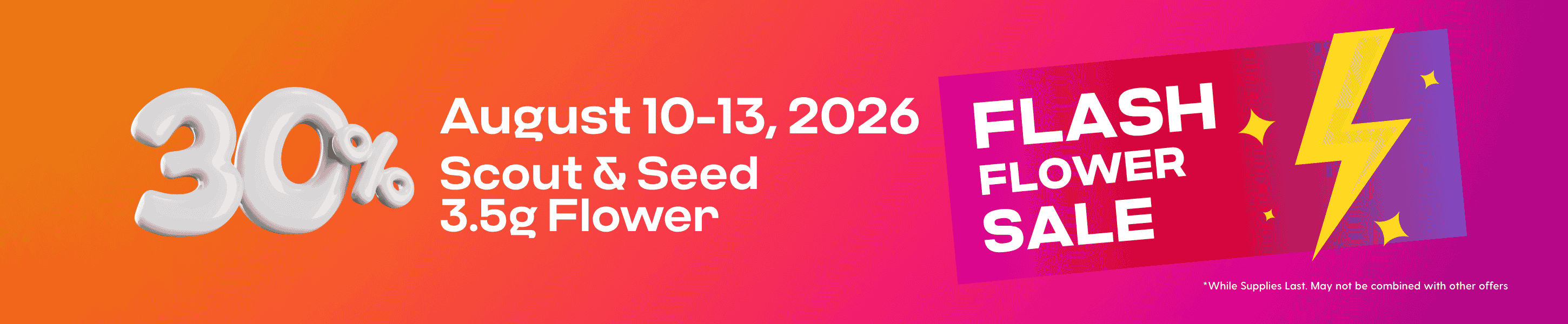 Hippos Aug 10-13 2026 2026 30% off Select Scout and Seed 3.5g Flower Flash Flower Sale While Supplies Last May not be combined with other offers.
