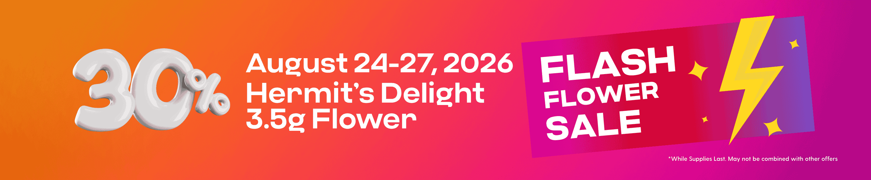 Hippos Aug 24-27 2026 2026 30% off Select Hermit’s Delight 3.5g Flower Flash Flower Sale While Supplies Last May not be combined with other offers.