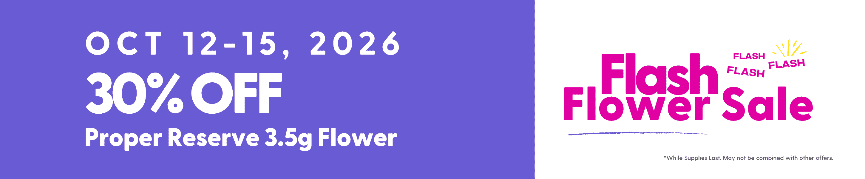 Flash Flower Sale Hippos Oct 12 - 15 2026 2026 30% off Proper Reserve 3.5g Flower Flash Flower Sale While Supplies Last May not be combined with other offers.