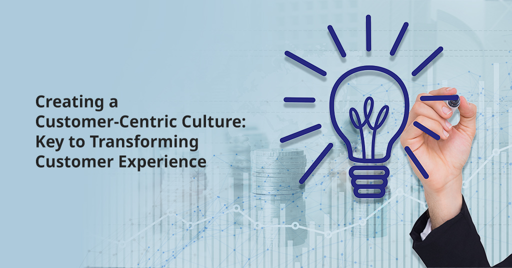 Creating a Customer-Centric Culture: Key to Transforming Customer Experience