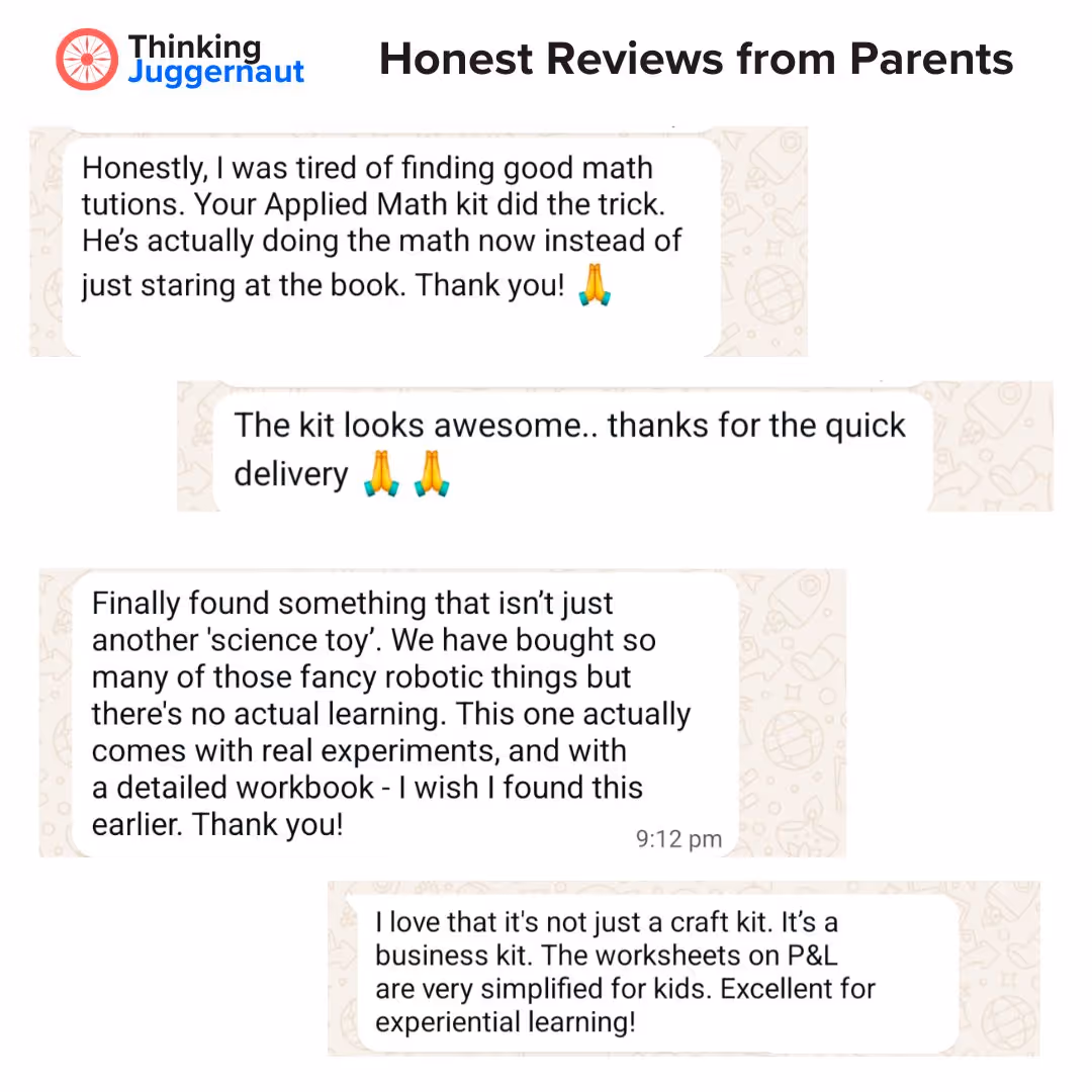 Thinking Juggernaut Parent Reviews: Honestly, I was tired of finding good math tutions. Your Applied Math kit did the trick. He’s actually doing the math now instead of just staring at the book. Thank you! 🙏

The kit looks awesome.. thanks for the quick delivery 🙏 🙏

Finally found something that isn’t just another 'science toy'. We have bought so many of those fancy robotic things but there’s no actual learning. This one actually comes with real experiments, and with a detailed workbook - I wish I found this earlier. Thank you!

I love that it's not just a craft kit. It’s a business kit. The worksheets on P&L are very simplified for kids. Excellent for experiential learning!