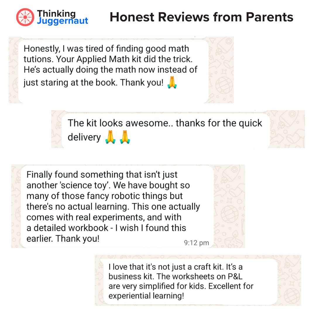 Thinking Juggernaut Parent Reviews: Honestly, I was tired of finding good math tutions. Your Applied Math kit did the trick. He’s actually doing the math now instead of just staring at the book. Thank you! 🙏

The kit looks awesome.. thanks for the quick delivery 🙏 🙏

Finally found something that isn’t just another 'science toy'. We have bought so many of those fancy robotic things but there’s no actual learning. This one actually comes with real experiments, and with a detailed workbook - I wish I found this earlier. Thank you!

I love that it's not just a craft kit. It’s a business kit. The worksheets on P&L are very simplified for kids. Excellent for experiential learning!