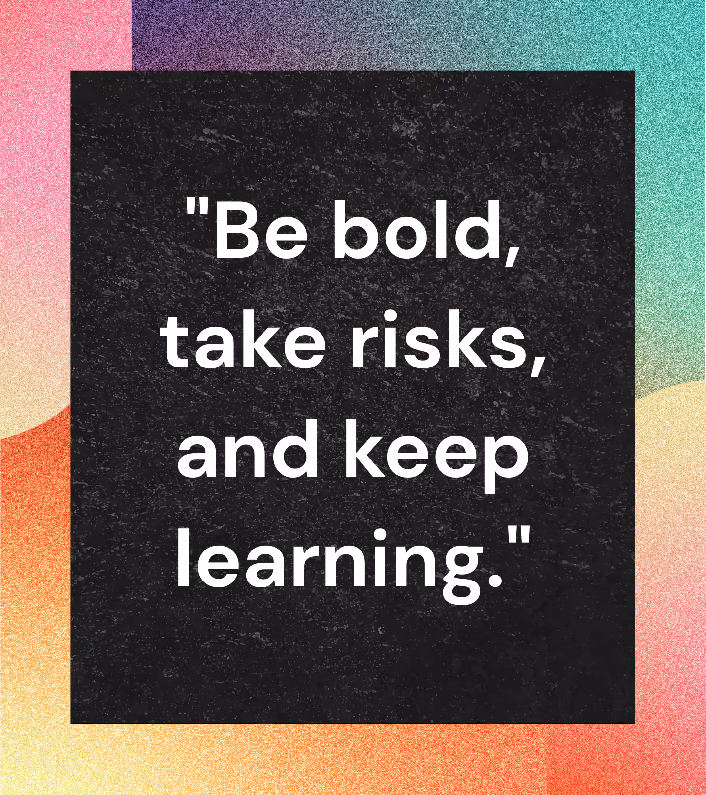 Be bold, take risks, and keep learning.