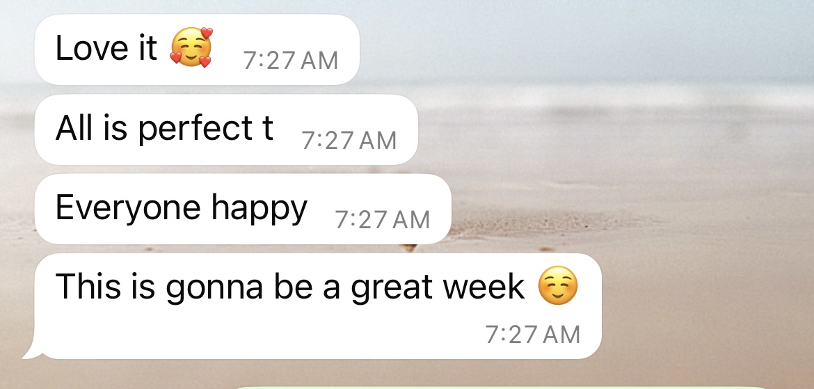 Here's alt text for the image:
"A text message conversation screenshot showing four consecutive white message bubbles against a blurred beach background. The messages read: 'Love it' with a smiling face with hearts emoji (7:27 AM), 'All is perfect t' (7:27 AM), 'Everyone happy' (7:27 AM), and 'This is gonna be a great week' with a smiling face emoji.
