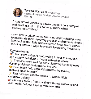 "Post LinkedIn od Teresa Torres, autorki, prelegentki i coach Product Discovery. Post zawiera cytat: 'Prawie rysowałam koncepty na notatniku i trzymałam je przed kamerą. Wtedy odkryłam Lovable.' Następnie Teresa opisuje artykuł o tym, jak zespoły produktowe używają narzędzi AI do prototypowania, aby przyspieszyć proces discovery i szybciej otrzymać znaczące opinie. Artykuł zawiera 11 rzeczywistych historii pokazujących różne sposoby wykorzystania tych narzędzi przez zespoły. Kluczowe wnioski to: zespoły używają AI do prototypowania, aby testować założenia w godzinach zamiast tygodniach; narzędzia działają dobrze we wczesnej fazie discovery, ale mogą wymagać dopracowania designu dla prac skierowanych do klientów; prototypy pomagają zjednoczyć interesariuszy poprzez uczynienie abstrakcyjnych pomysłów namacalnymi; szybka iteracja umożliwia zespołom testowanie wielu wariantów; sukces wynika z rozpoczynania od rzeczywistych problemów i potrzeb użytkowników, a nie tylko eksperymentowania z nowymi technologiami.