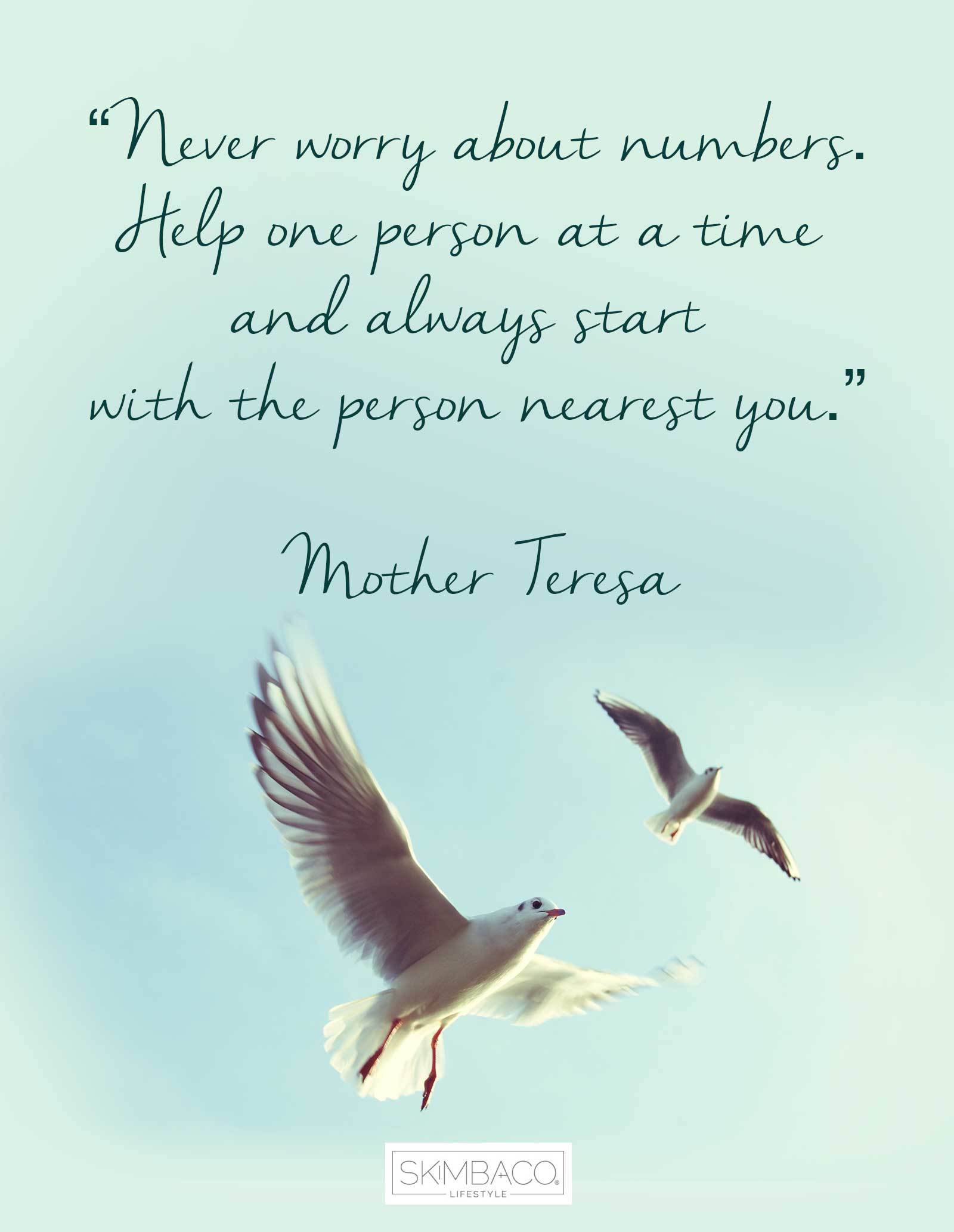 “Never worry about numbers. Help one person at a time and always start with the person nearest you.”  ― Mother Teresa 