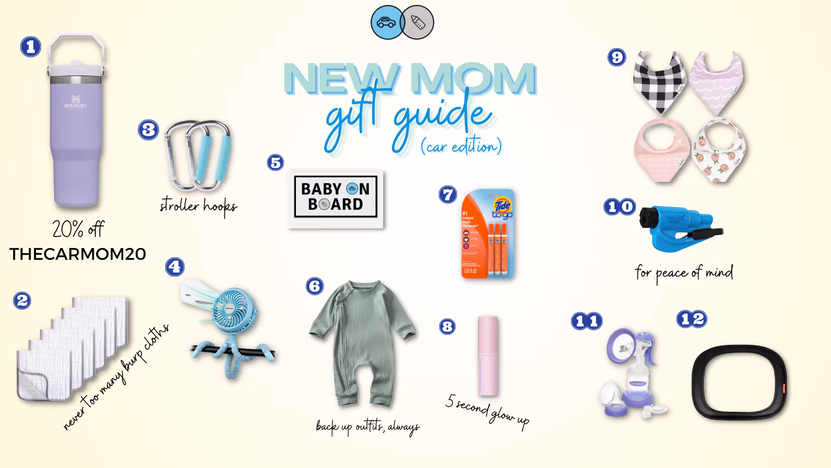 STANLEY ICE FLOW | 2. BURP CLOTHS | 3. STROLLER HOOKS | 4. STROLLER FAN | 5. THE CAR MOM MAGNET | 6. SPARE (DARLING) BABY OUTFIT | 7. TIDE TO GO | 8. TULA BRIGHTENING BALM | 9. BIBS | 10. RESQUEME | 11. HAND PUMP | 12. SOFT CAR MIRROR STANLEY ICE FLOW | The hype I have around this Ice Flow!! It is so easy to carry and the straw folds down so it won’t spill like the bigger versions. BURP CLOTHS | Love me a bundle pack. These are so nice to have on hand in the car when baby is spitting up more. STROLLER HOOKS | One of the most underrated baby items. Hang your purse, shopping bag (or ice flow — haha) on these while you’re out and about. STROLLER FAN | So nice to have on hand during the hot months and would make a perfect gift for a mama with a summer due date. THE CAR MOM MAGNET | I might be biased but this is essential ;) SPARE (DARLING) BABY OUTFIT | Stock up on little onesies for easy outfit changes when baby has a blow out or spits up. TIDE TO GO | These saved me whenever my kids spit up on me and I still have a pack of them in my car for that last minute stain on a shirt before church or a major event. TULA BRIGHTENING BALM | My go-to for looking a little more awake during those early months. I love that I can re-apply over my makeup to freshen up, too. BIBS | Just like the burp cloths, you can never have too many. RESQUEME | Everyone should have this. Another great stocking stuffer for your loved ones! HAND PUMP | I became a huge hand-pump fan during my pumping journey with Hattie. It was easier to pack with me and I didn’t have to worry about finding a power outlet. SOFT CAR MIRROR | A safe option for the car mirror. It’s soft, so in the event of a collision it won’t become a projectile.