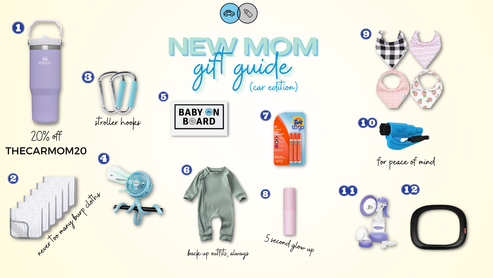     STANLEY ICE FLOW | 2. BURP CLOTHS | 3. STROLLER HOOKS | 4. STROLLER FAN | 5. THE CAR MOM MAGNET | 6. SPARE (DARLING) BABY OUTFIT  | 7. TIDE TO GO | 8. TULA BRIGHTENING BALM | 9. BIBS | 10. RESQUEME | 11. HAND PUMP | 12. SOFT CAR MIRROR       STANLEY ICE FLOW | The hype I have around this Ice Flow!! It is so easy to carry and the straw folds down so it won’t spill like the bigger versions.    BURP CLOTHS | Love me a bundle pack. These are so nice to have on hand in the car when baby is spitting up more.     STROLLER HOOKS | One of the most underrated baby items. Hang your purse, shopping bag (or ice flow — haha) on these while you’re out and about.     STROLLER FAN | So nice to have on hand during the hot months and would make a perfect gift for a mama with a summer due date.     THE CAR MOM MAGNET | I might be biased but this is essential ;)    SPARE (DARLING) BABY OUTFIT |  Stock up on little onesies for easy outfit changes when baby has a blow out or spits up.      TIDE TO GO | These saved me whenever my kids spit up on me and I still have a pack of them in my car for that last minute stain on a shirt before church or a major event.     TULA BRIGHTENING BALM | My go-to for looking a little more awake during those early months. I love that I can re-apply over my makeup to freshen up, too.    BIBS | Just like the burp cloths, you can never have too many.    RESQUEME | Everyone should have this. Another great stocking stuffer for your loved ones!      HAND PUMP | I became a huge hand-pump fan during my pumping journey with Hattie. It was easier to pack with me and I didn’t have to worry about finding a power outlet.      SOFT CAR MIRROR | A safe option for the car mirror. It’s soft, so in the event of a collision it won’t become a projectile.   