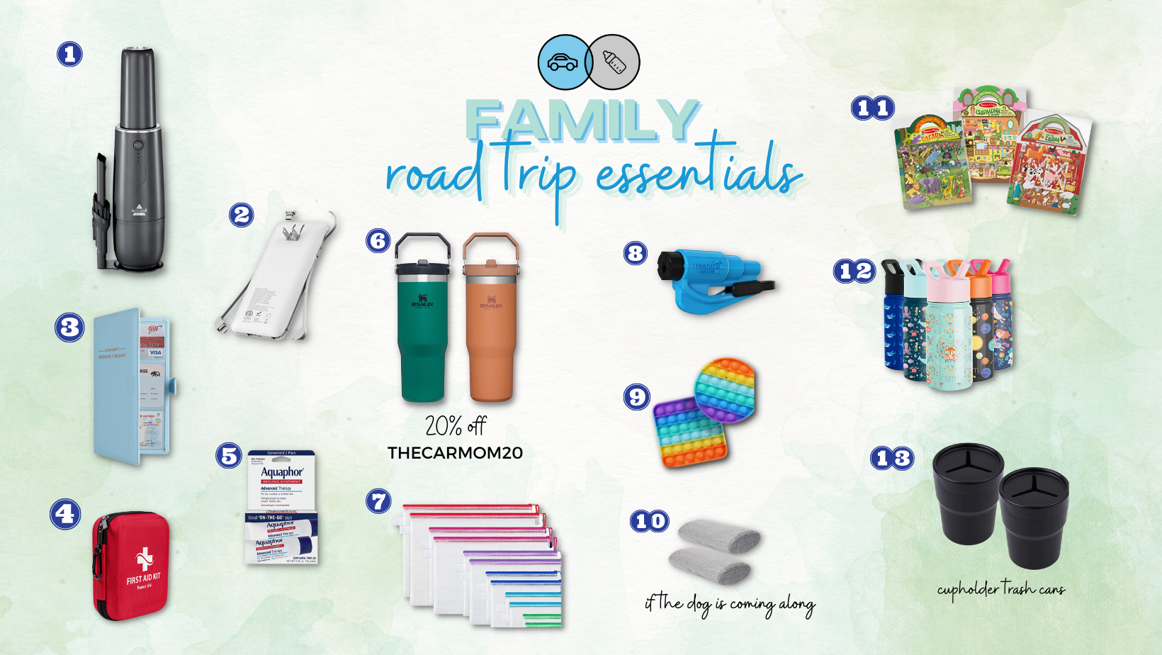     MINI VACUUM   | 2. PORTABLE CHARGER | 3. TRAVEL WALLET | 4. FIRST AID KIT | 5. CHAP STICK | 6. STANLEY ICE FLOW  | 7.   ZIP BAGS | 8.RESQUEME | 9. FIDGET TOYS | 10. PET HAIR REMOVER  | 11. MELISSA & DOUG STICKER BOOKS | 12. STAINLESS STEEL KID WATER BOTTLES | 13. CUP HOLDER TRASH CANS    