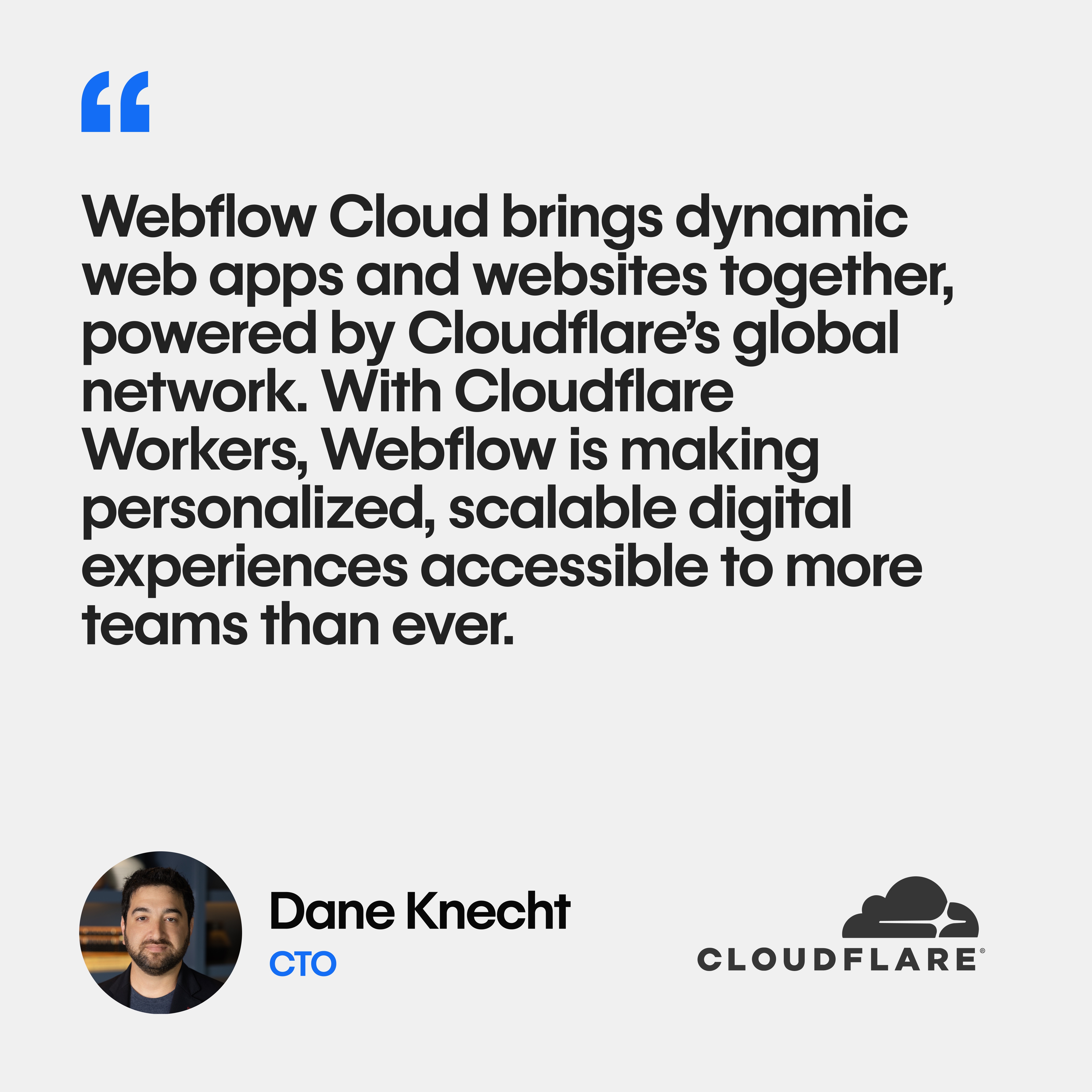 Quote from Dane Knecht: " Webflow Cloud brings dynamic web apps and websites together, powered by Cloudflare’s global network. With Cloudflare Workers, Webflow is making personalized, scalable digital experiences accessible to more teams than ever."