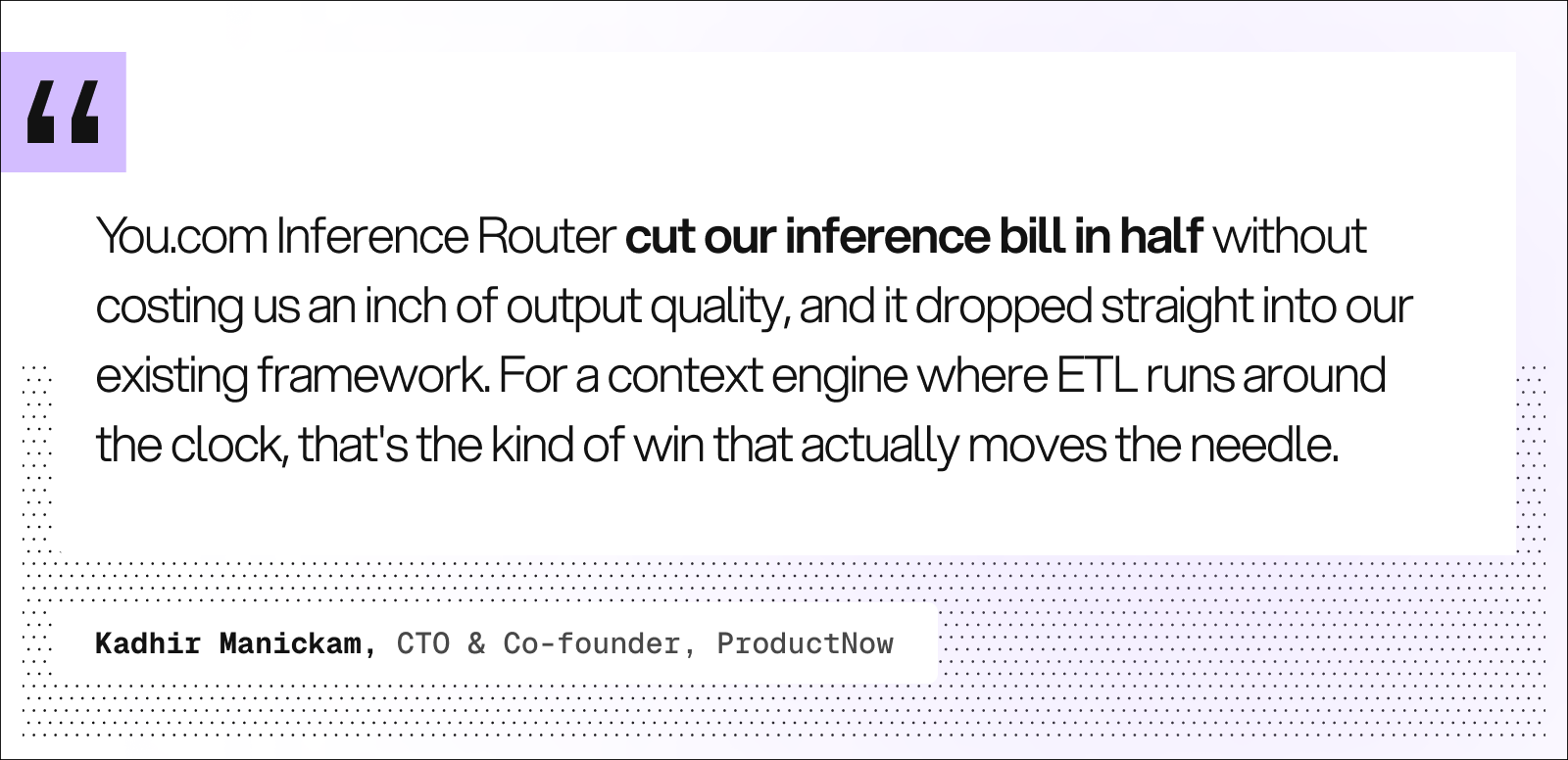 Quote from Kadhir Manickam, CTO and Co-founder, ProductNow: “You.com Inference Router cut our inference bill in half without costing us an inch of output quality, and it dropped straight into our existing framework. For a context engine where ETL runs around the clock, that’s the kind of win that actually moves the needle.”