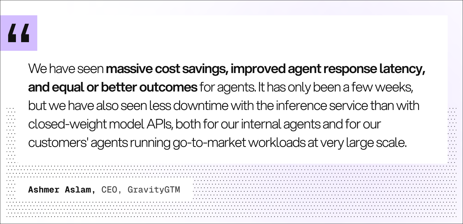 Quote from Ashmer Aslam, CEO, GravityGTM: “We have seen massive cost savings, improved agent response latency, and equal or better outcomes for agents. It has only been a few weeks, but we have also seen less downtime with the inference service than with closed-weight model APIs, both for our internal agents and for our customers’ agents running go-to-market workloads at very large scale.”