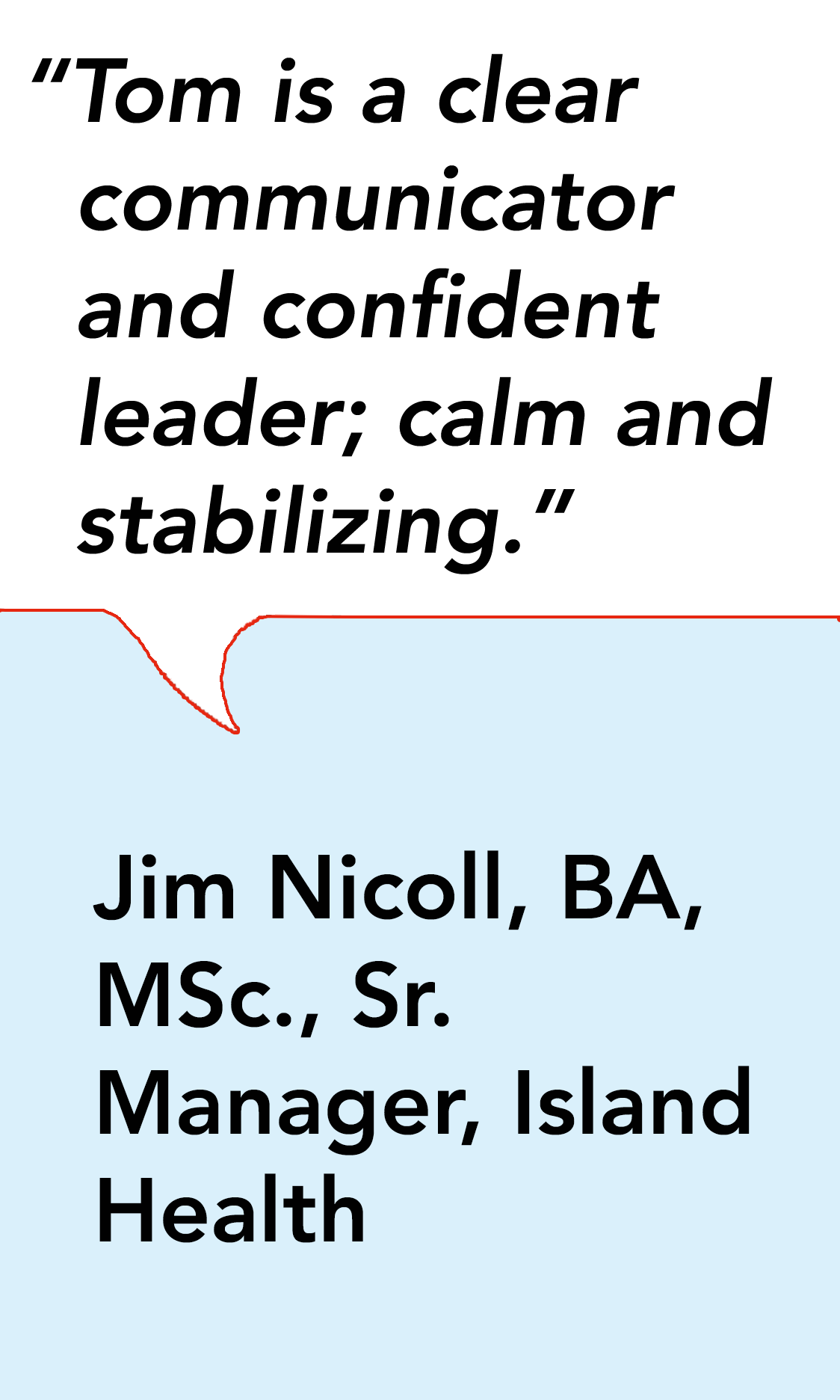 "Tom is a clear communicator and confident leader; calm and stabilizing."-Jim Nicoll, BA, MSc. Sr. Manager, Island Health