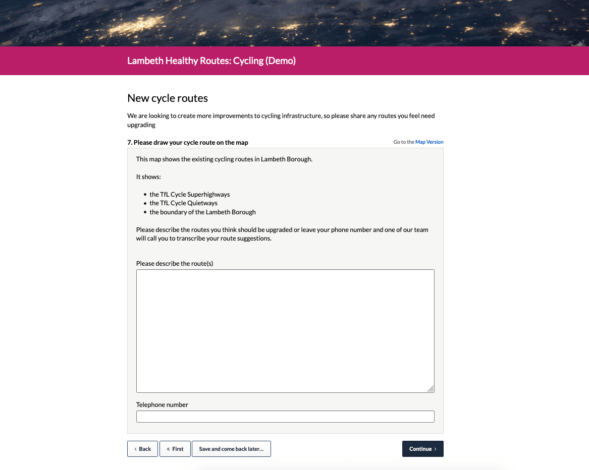 An example of the text input for the 'draw a line/route' activity type. Text reads: 'This map shows the existing cycling routes in Lambeth Borough.It shows:the TfL Cycle Superhighwaysthe TfL Cycle Quietwaysthe boundary of the Lambeth BoroughPlease describe the routes you think should be upgraded or leave your phone number and one of our team will call you to transcribe your route suggestions.Please describe the route(s) [text input field]Telephone number [text input field]