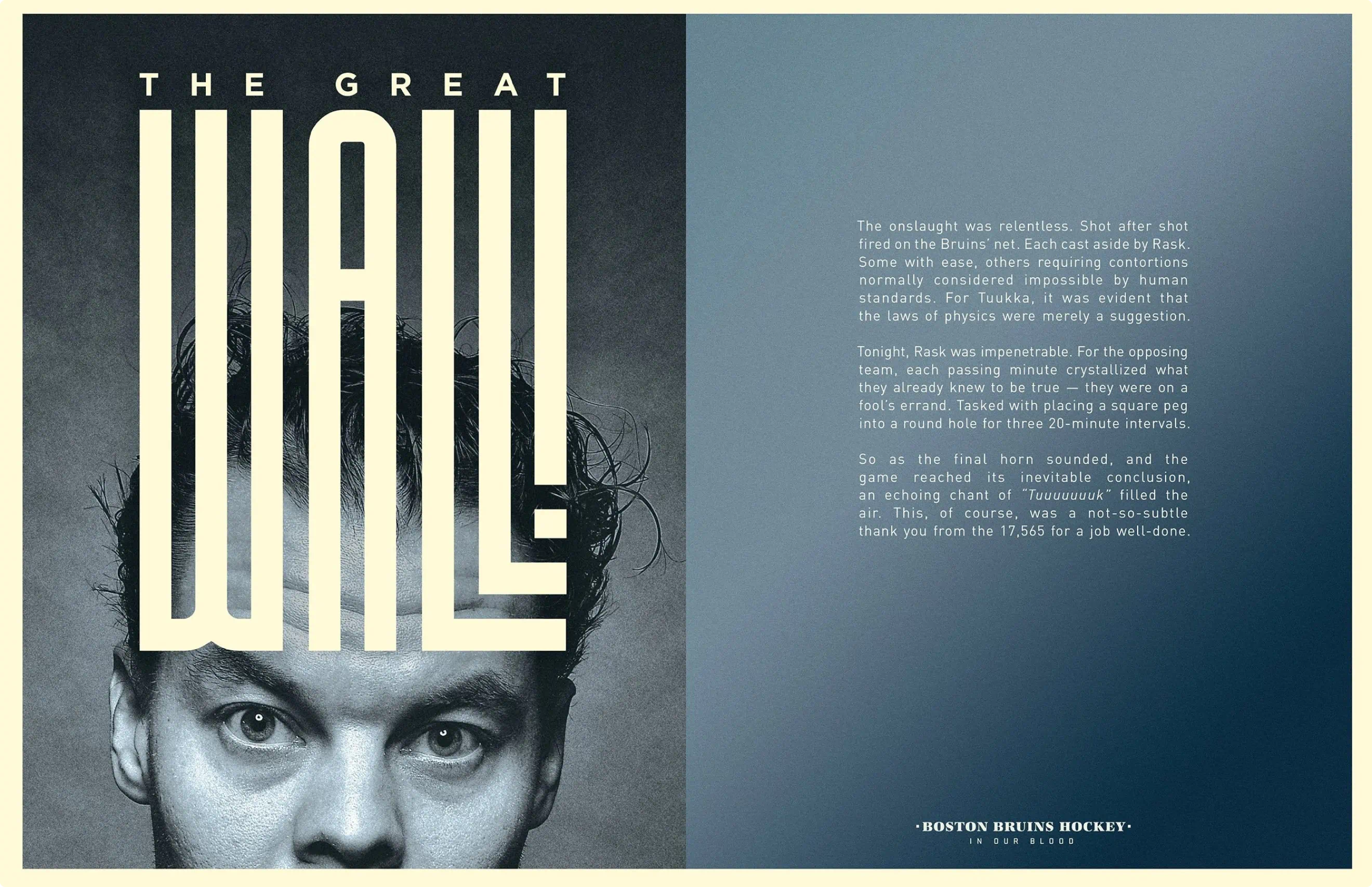 Poster design for Tuukka Rask.
Part of the portrait series created for the Bruins Stanley Cup playoff run and as a part of the ongoing "In Our Blood" campaign. Custom typography and hockey player portraiture.