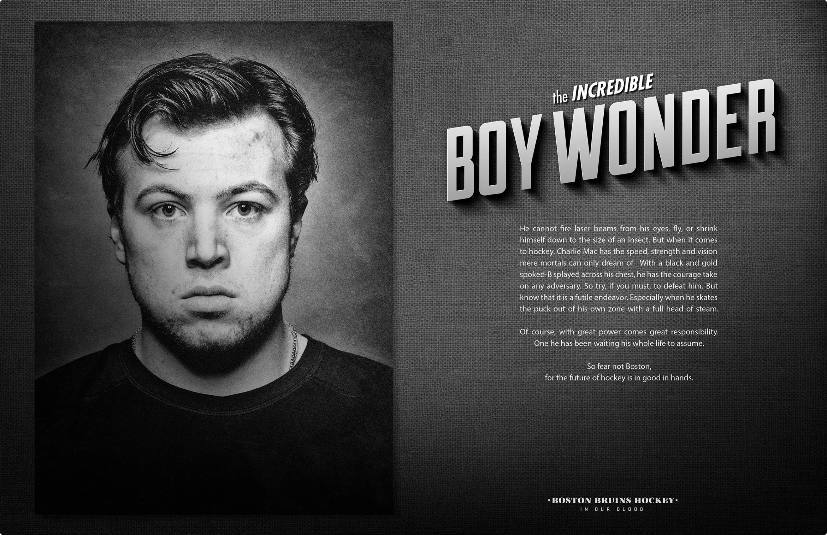 Poster design for Charlie McAvoy.
Part of the portrait series created for the Bruins Stanley Cup playoff run and as a part of the ongoing "In Our Blood" campaign. Custom typography and hockey player portraiture.