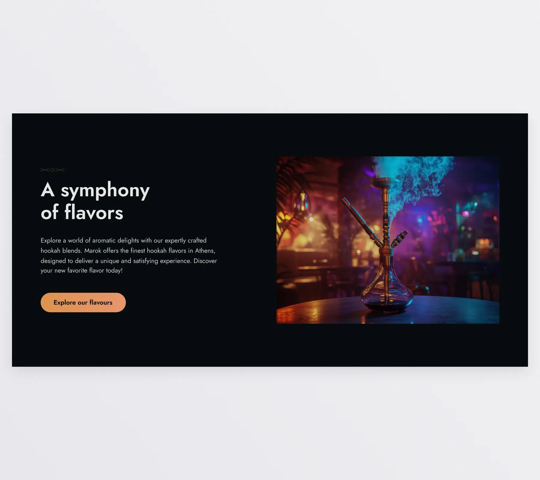 The hookah section of the home page. It features a 2 column layout with text on the left and an image on the right. The image shows a hookah standing on a table, with the interior visible in the background. The heading reads “A symphony of flavors” and the paragraph below “Explore a world of aromatic delights with our expertly crafted hookah blends. Marok offers the finest hookah flavors in Athens, designed to deliver a unique and satisfying experience. Discover your new favorite flavor today!”. Under the paragraph is a button with the text “Explore our flavors”.