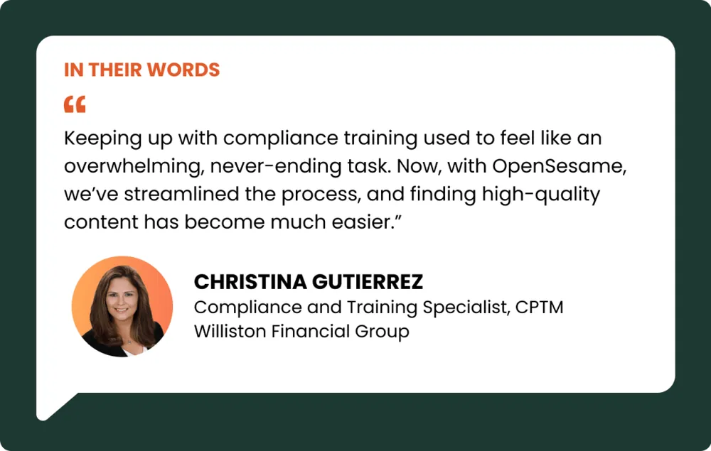 an image of a pullquote reading:“Keeping up with compliance training used to feel like an overwhelming, never-ending task. Now, with OpenSesame, we’ve streamlined the process, and finding high-quality content has become much easier.” – Christina Gutierrez, Compliance and Training Specialist, CPTM, Williston Financial Group