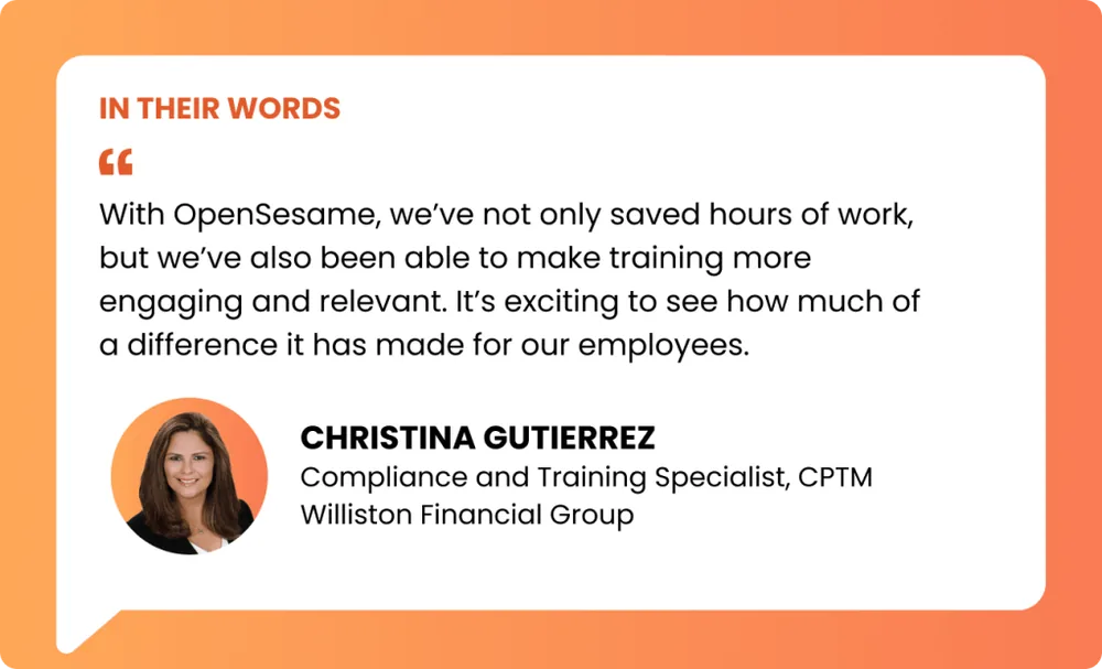 an image of a pullquote reading:“With OpenSesame, we’ve not only saved hours of work, but we’ve also been able to make training more engaging and relevant. It’s exciting to see how much of a difference it has made for our employees.” – Christina Gutierrez, Compliance and Training Specialist, CPTM, Williston Financial Group