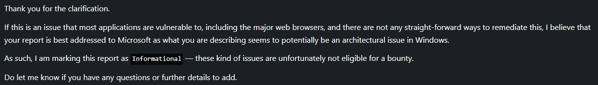 Thank you for the clarification.  If this is an issue that most applications are vulnerable to, including the major web browsers, and there are not any straight-forward ways to remediate this, I believe that your report is best addressed to Microsoft as what you are describing seems to potentially be an architectural issue in Windows.  As such, I am marking this report as Informational — these kind of issues are unfortunately not eligible for a bounty.  Do let me know if you have any questions or further details to add.