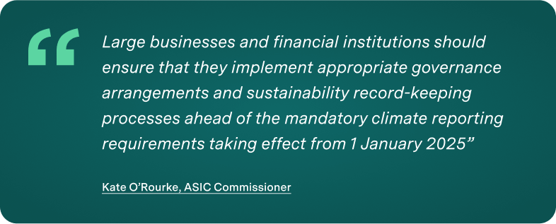 "Large businesses and financial institutions should ensure that they implement appropriate governance arrangements and sustainability record-keeping processes ahead of the mandatory climate reporting requirements taking effect from 1 January 2025” Kate O’Rourke, ASIC Commissioner AASB S2