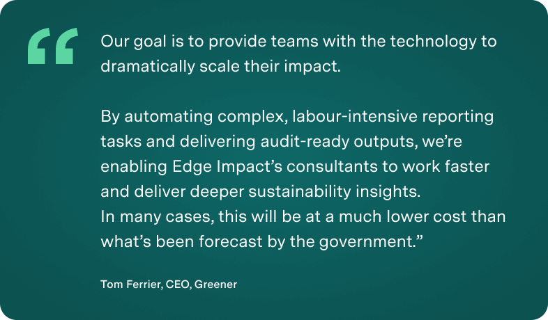 “Our goal is to provide teams with the technology to dramatically scale their impact.By automating complex, labour-intensive reporting tasks and delivering audit-ready outputs, we’re enabling Edge Impact’s consultants to work faster and deliver deeper sustainability insights.In many cases, this will be at a much lower cost than what’s been forecast by the government.” Tom Ferrier, CEO, Greener