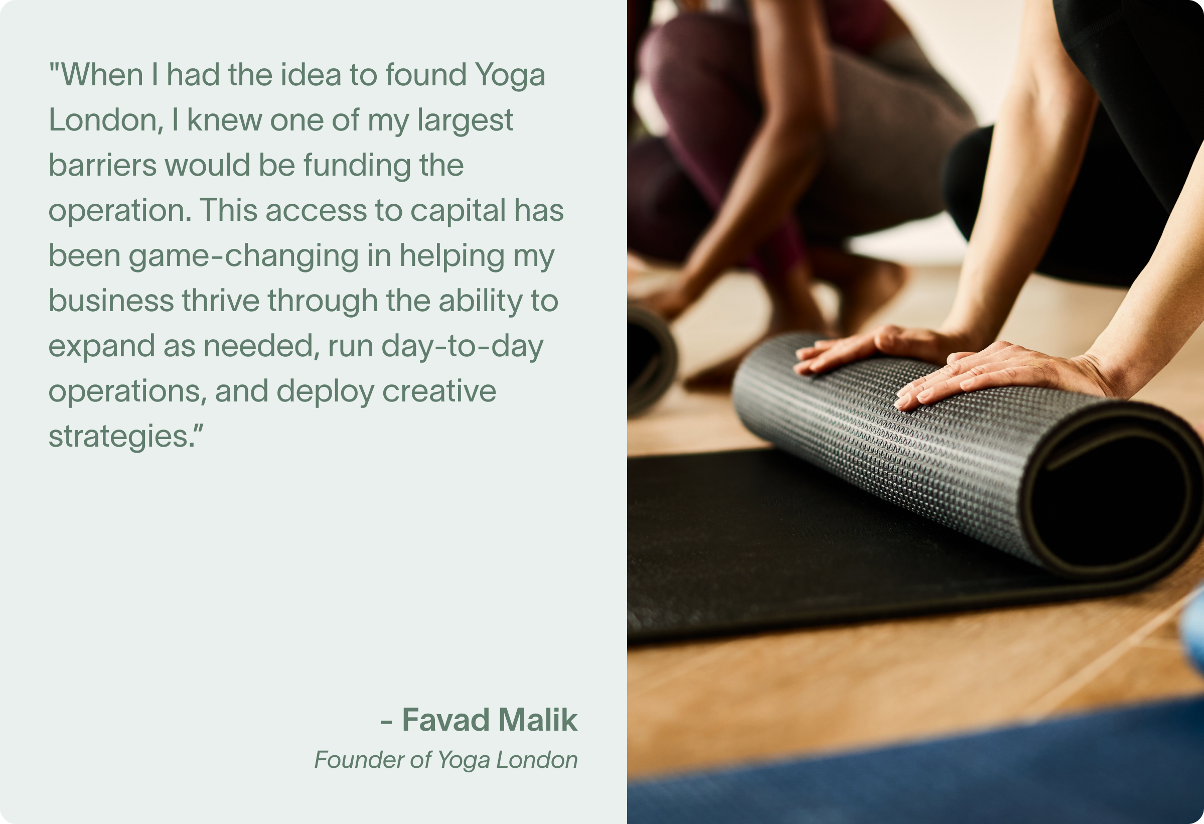 "When I had the idea to found Yoga London, I knew one of my largest barriers would be funding the operation. This access to capital has been game-changing in helping my business thrive through the ability to expand as needed, run day-to-day operations, and deploy creative strategies.”
