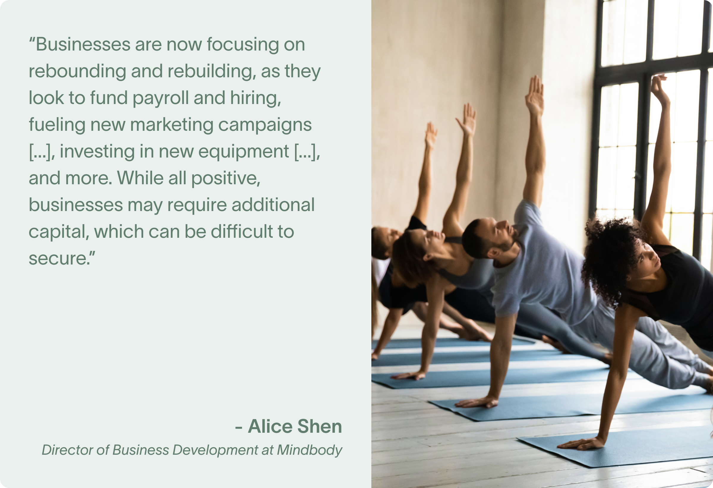 “Businesses are now focusing on rebounding and rebuilding, as they look to fund payroll and hiring, fueling new marketing campaigns to win back former clients and acquire new ones, investing in new equipment and refreshing offerings, paying rent and fueling expansion, and more. While all positive, businesses may require additional capital, which can be difficult to secure.” said Alice Shen, Senior Director of Business Development at Mindbody.