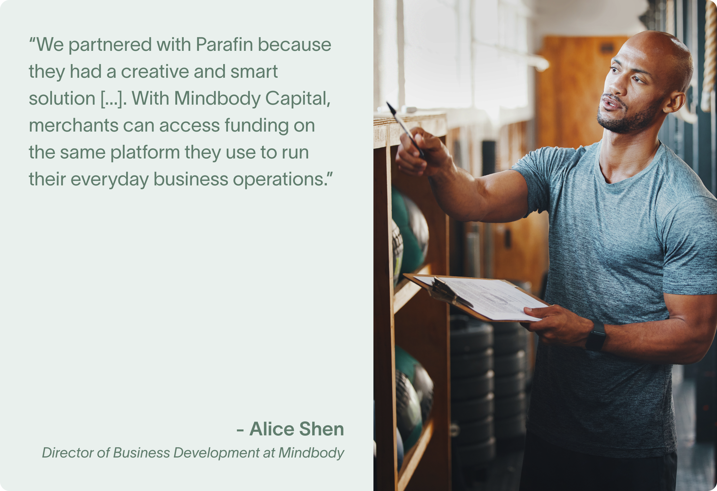 "We partnered with Parafin because they had a creative and smart solution to a longstanding problem that businesses have struggled with since before the pandemic. With Mindbody Capital, merchants can access funding on the same platform they use to run their everyday business operations." - Alice Shen, Director of Business Development at Mindbody