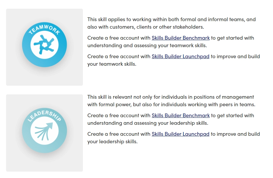 Teamwork. This skill applies to working within both formal and informal teams, and also with customers, clients or stakeholders. Create a free account with Skills Builder Benchmark to get started with understanding and assessing your teamwork skills. Create a free account with Skills Builder Launchpad to improve and build your teamwork skills. Leadership. This skill is relevant not only for individuals in positions of management with formal power, but also individuals working with peers in teams. Create a free account with Skills Builder Benchmark to get started with understanding and assessing your leadership skills. Create a free account with Skills Builder Launchpad to improve and build your leadership skills.