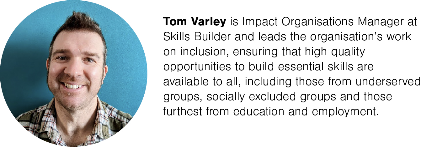 Tom Varley is Impact Organisations Manager at Skills Builder and leads the organisation’s work on inclusion, ensuring that high quality opportunities to build essential skills are available to all, including those from underserved groups, socially excluded groups and those furthest from education and employment.
