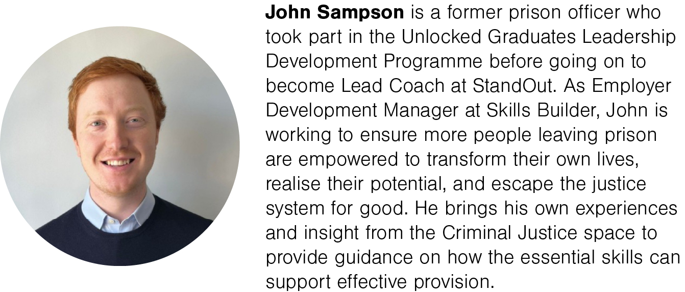 John Sampson is a former prison officer who took part in the Unlocked Graduates Leadership Development Programme before going on to become Lead Coach at StandOut. As Employer Development Manager at Skills Builder, John is working to ensure more people leaving prison are empowered to transform their own lives, realise their potential, and escape the justice system for good. He brings his own experiences and insight from the Criminal Justice space to provide guidance on how the essential skills can support effective provision.