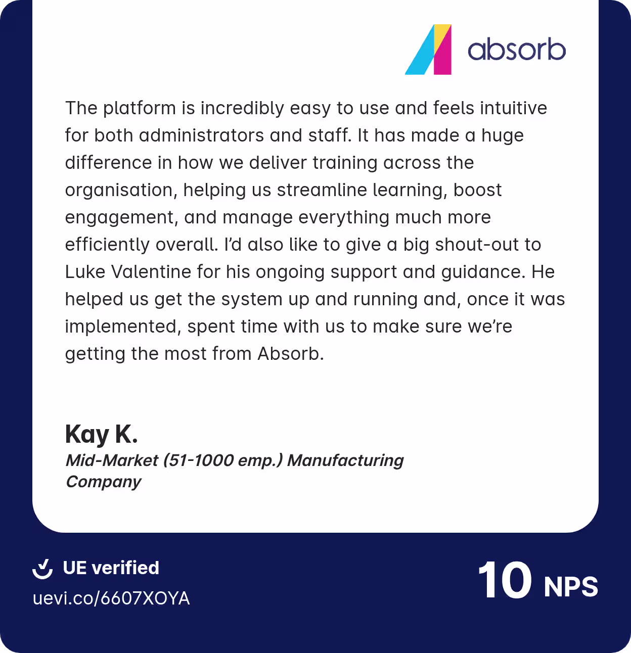 Absorb customer testimonial from Kay K., a Mid-Market (51-1000 employees) Manufacturing Company: 'The platform is incredibly easy to use and feels intuitive for both administrators and staff. It has made a huge difference in how we deliver training across the organisation, helping us streamline learning, boost engagement, and manage everything much more efficiently overall. I'd also like to give a big shout-out to Luke Valentine for his ongoing support and guidance. He helped us get the system up and running and, once it was implemented, spent time with us to make sure we're getting the most from Absorb.' UE verified, 10 NPS score.