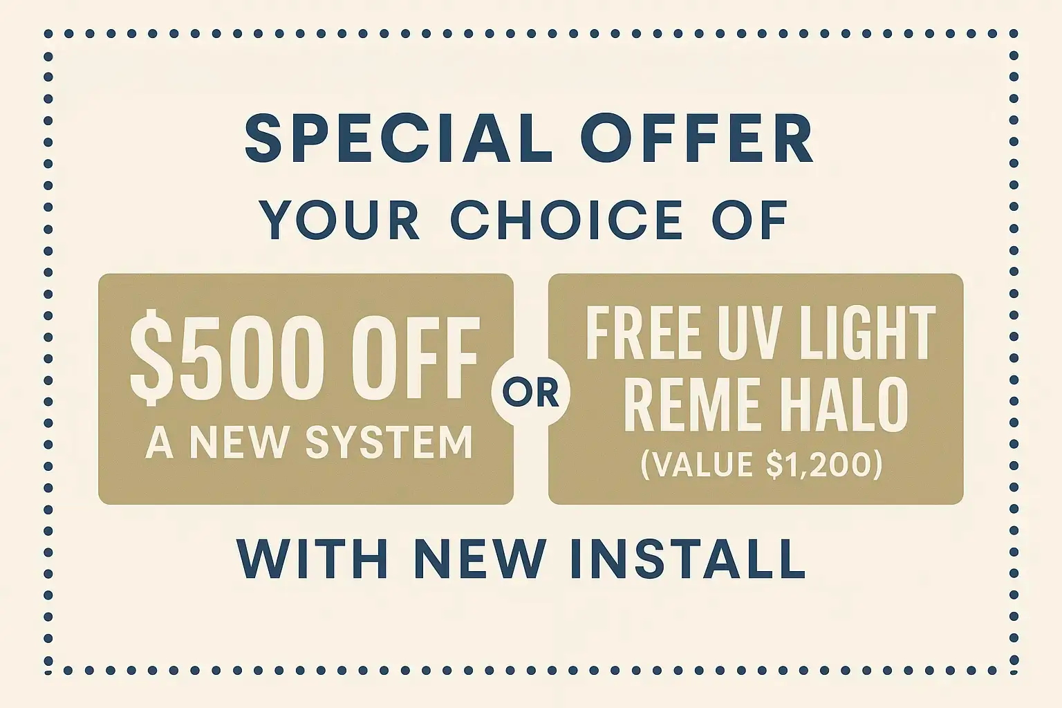 your choice of $500 off a new system Or free Uv light, reme halo (value $1,200) with new install.