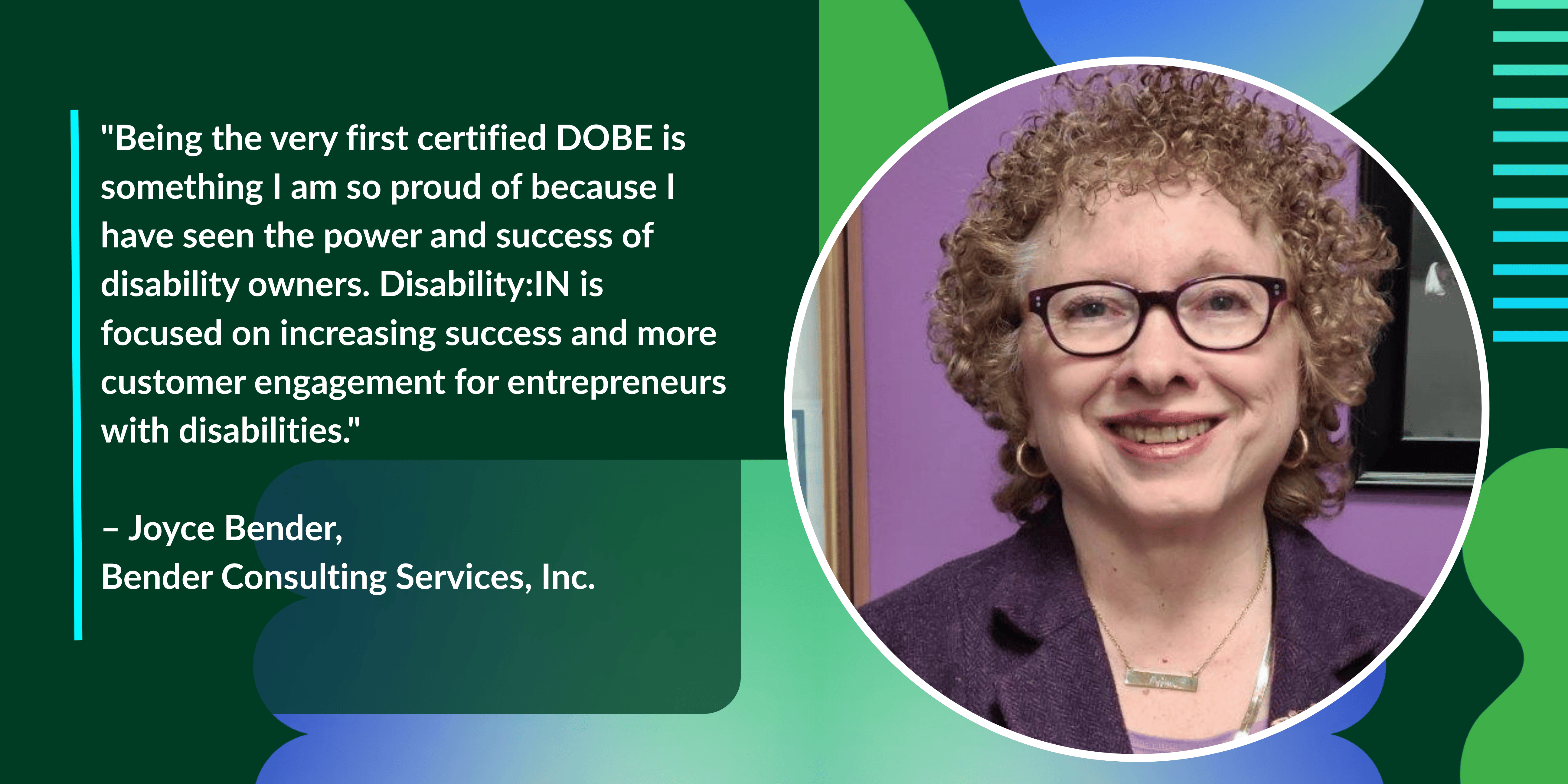 "Being the very first certified DOBE is something I am so proud of because I have seen the power and success of disability owners. Disability:IN is focused on increasing success and more customer engagement for entrepreneurs with disabilities."  – Joyce Bender,  Bender Consulting Services, Inc.