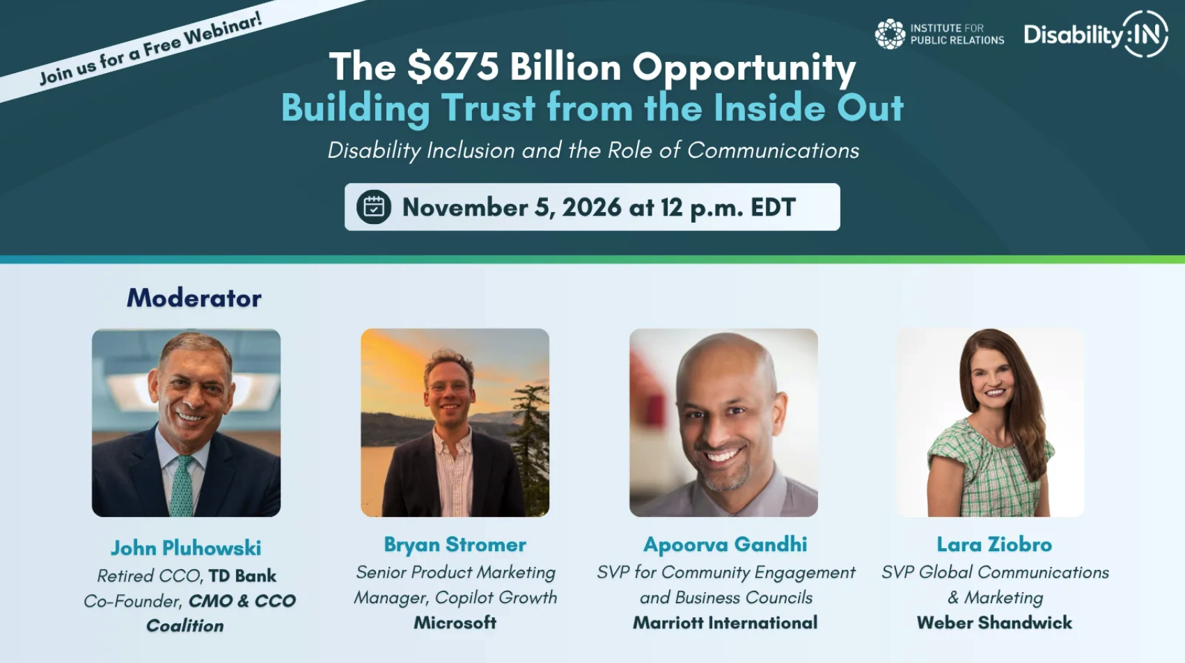 Institute for Public Relations and Disability:IN. The $675 Billion Opportunity: Building Trust from the Inside Out. Disability Inclusion and the Role of Communications. November 5, 2026 at 12 p.m. EDT. Moderator: John Pluhowski Retired CCO, TD Bank Co-Founder, CMO & CCO Coalition; Bryan Stromer, Senior Product Marketing Manager, Copilot Growth Microsoft; Apoorva Gandhi , SVP of Community Engagement and Business Councils Marriott International; Lara Ziobro, SVP Global Communications & Marketing, Weber Shandwick