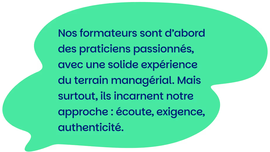 Nos formateurs sont d’abord des praticiens passionnés, avec une solide expérience du terrain managérial. Mais surtout, ils incarnent notre approche : écoute, exigence, authenticité.