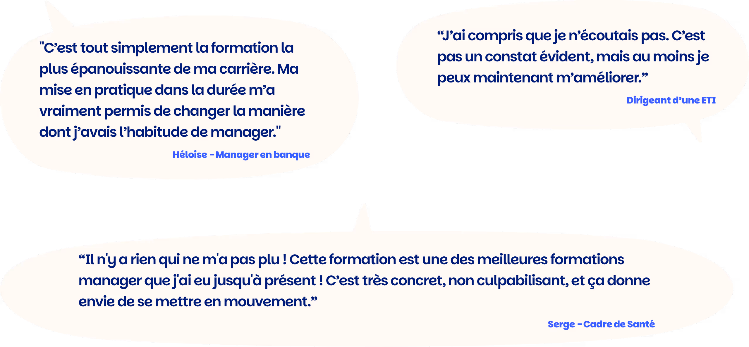 "C’est tout simplement la formation la plus épanouissante de ma carrière. Ma mise en pratique dans la durée m’a vraiment permis de changer la manière dont j’avais l’habitude de manager." Héloise - Manager en banque

“Il n'y a rien qui ne m'a pas plu ! Cette formation est une des meilleures formations manager que j'ai eu jusqu'à présent ! C’est très concret, non culpabilisant, et ça donne envie de se mettre en mouvement.” Serge - Cadre de Santé

“J’ai compris que je n’écoutais pas. C’est pas un constat évident, mais au moins je peux maintenant m’améliorer.” Dirigeant d’une ETI