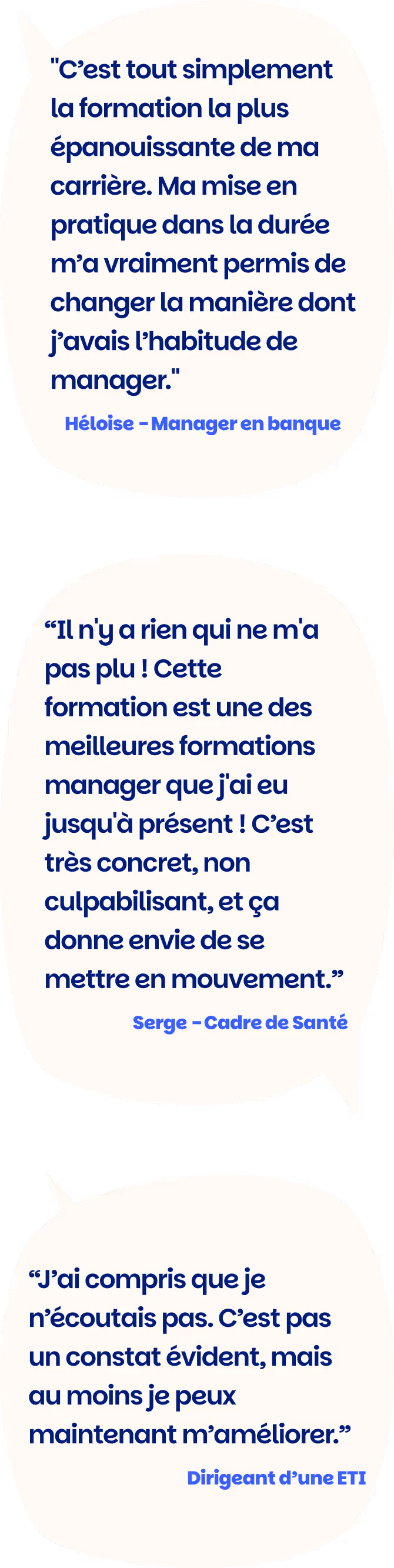 "C’est tout simplement la formation la plus épanouissante de ma carrière. Ma mise en pratique dans la durée m’a vraiment permis de changer la manière dont j’avais l’habitude de manager." Héloise - Manager en banque

“Il n'y a rien qui ne m'a pas plu ! Cette formation est une des meilleures formations manager que j'ai eu jusqu'à présent ! C’est très concret, non culpabilisant, et ça donne envie de se mettre en mouvement.” Serge - Cadre de Santé

“J’ai compris que je n’écoutais pas. C’est pas un constat évident, mais au moins je peux maintenant m’améliorer.” Dirigeant d’une ETI