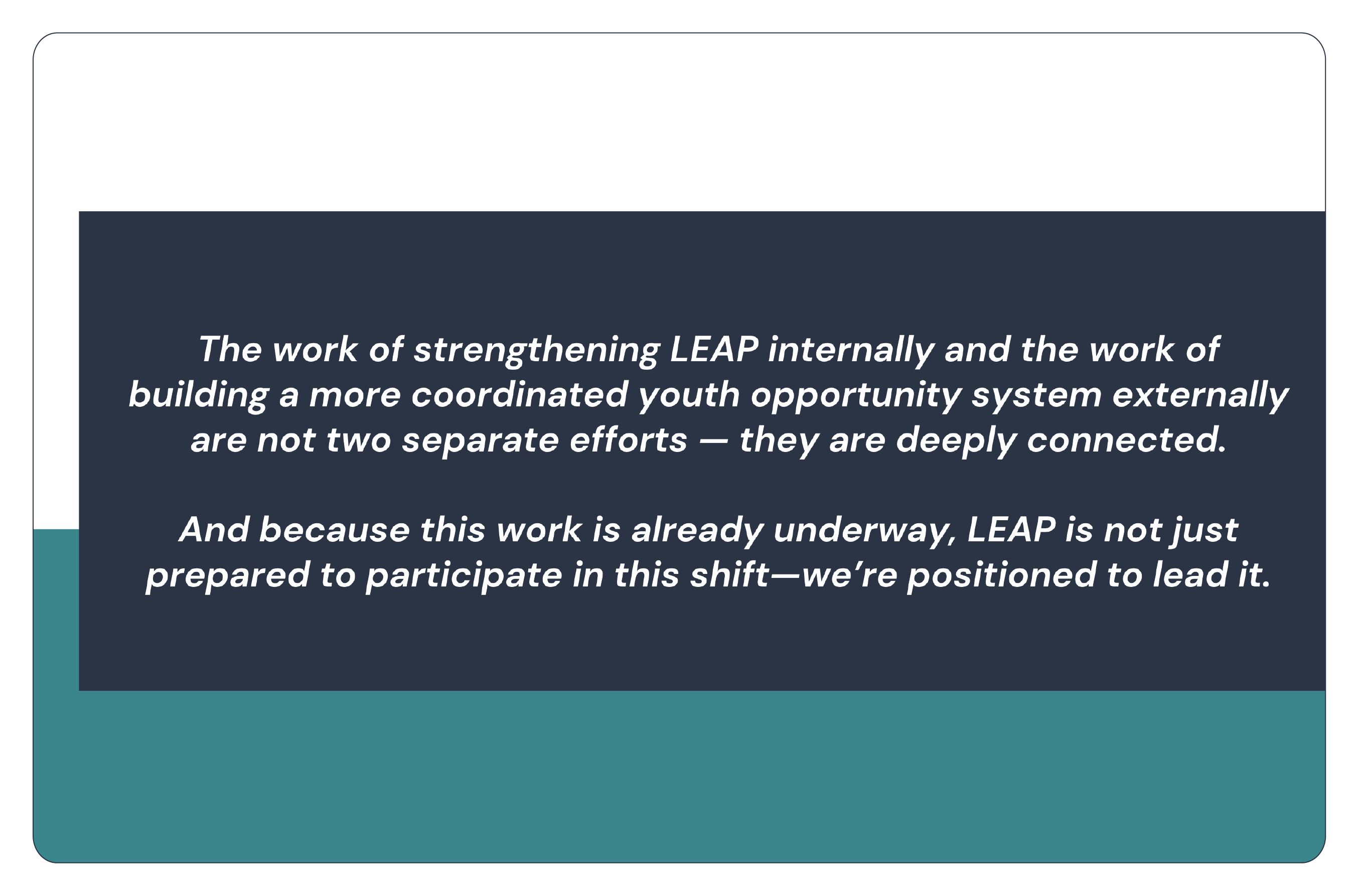 The work of strengthening LEAP internally and the work of building a more coordinated youth opportunity system externally are not two separate efforts - they are deeply connected. And because this work is already underway, LEAP is not just prepared to participate in this shift-we're positioned to lead it.