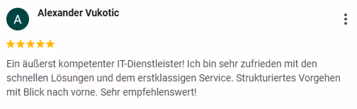 Goolge Rezension von Alexander Vukotic: 5 Sterne "Ein äußerst kompetenter IT-Dienstleister! Ich bin sehr zufrieden mit den schnellen Lösungen und dem erstklassigen Service. Strukturiertes Vorgehen mit Blick nach vorne. Sehr empfehlenswert!"