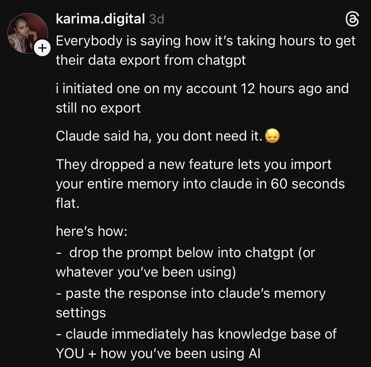 Everybody is saying how it's taking hours to get their data export from chatgpt i initiated one on my account 12 hours ago and still no export Claude said ha, you dont need it. They dropped a new feature lets you import your entire memory into claude in 60 seconds flat. here's how: - drop the prompt below into chatgpt (or whatever you've been using) - paste the response into claude's memory settings - claude immediately has knowledge base of YOU + how you've been using Al