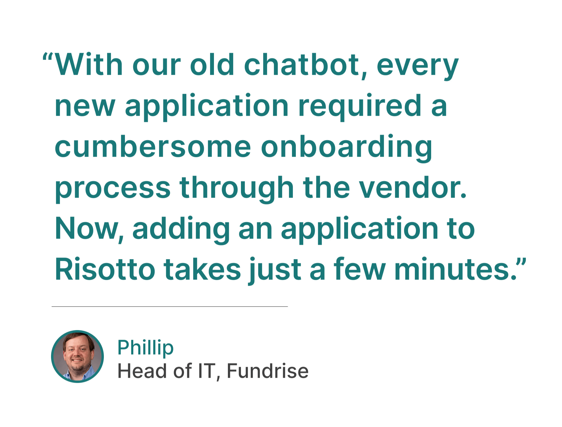 Phillips of Fundrise testimonial: "With our old chatbot, every new application required a cumbersome onboarding process through the vendor. Now, adding an application to Risotto takes just a few minutes."
