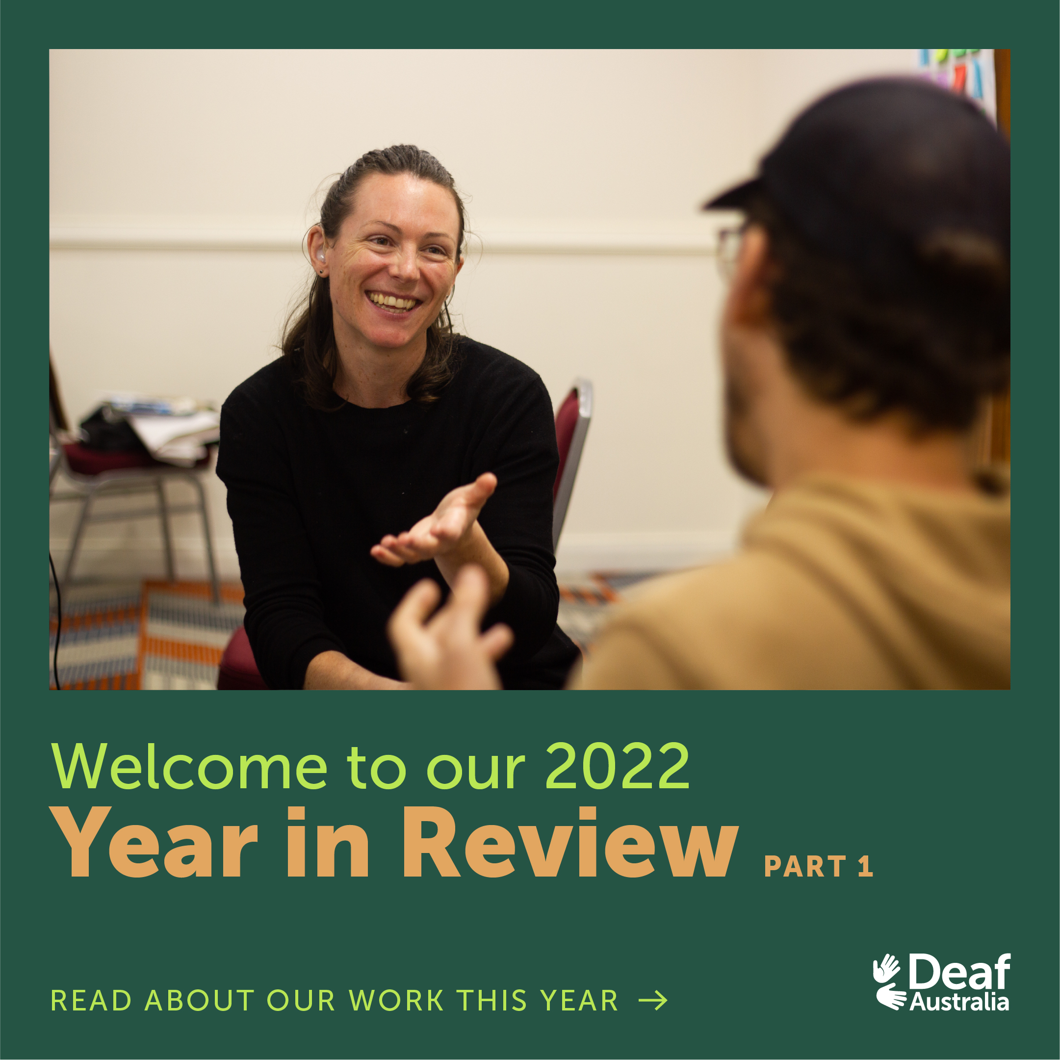 Slide 1: Graphic features photograph and text on dark green background. Photograph is of Catherine, a Deaf Australia staff member who is a white woman with brown shoulder length hair. She is wearing a dark long-sleeved shirt and smiling while signing at a man whose back is turned to the camera. Text reads: 'Welcome to our 2022 Year in Review (Part 1). Read about our work this year.'