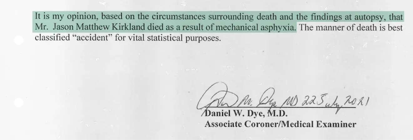 Medical examiner’s statement declaring that, based on the circumstances surrounding death and autopsy findings, Mr. Jason Matthew Kirkland died as a result of mechanical asphyxia. The manner of death is classified as accident for statistical purposes. Signed by Daniel W. Dye, M.D., Associate Coroner/Medical Examiner, dated July 22, 2021.