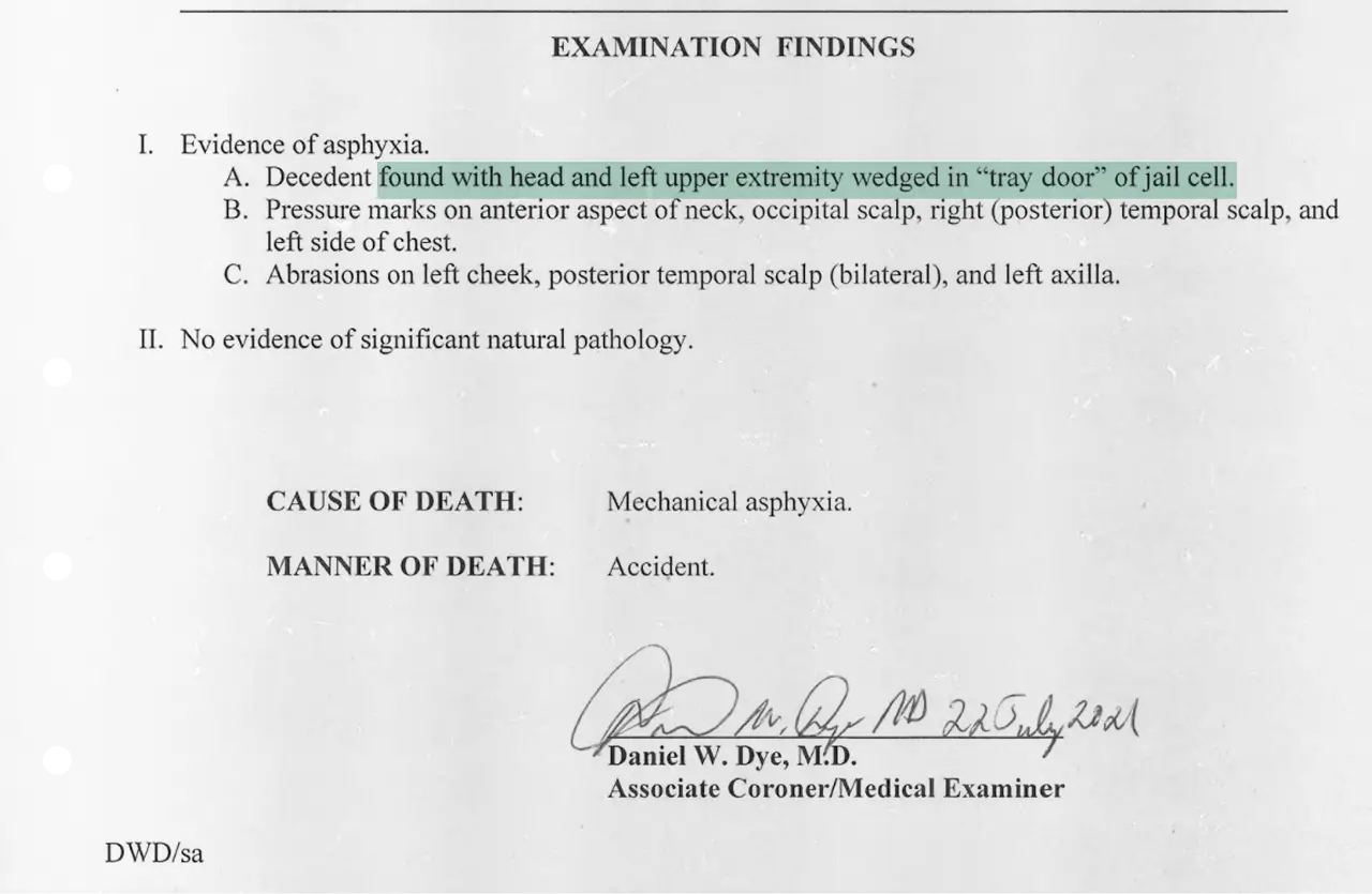Examination findings report noting evidence of asphyxia. Decedent found with head and left upper extremity wedged in the tray door of a jail cell, with pressure marks on the neck, scalp, and chest, and abrasions on the cheek and scalp. No significant natural pathology observed. Cause of death listed as mechanical asphyxia; manner of death listed as accident. Signed by Daniel W. Dye, M.D., Associate Coroner/Medical Examiner, dated July 22, 2021.