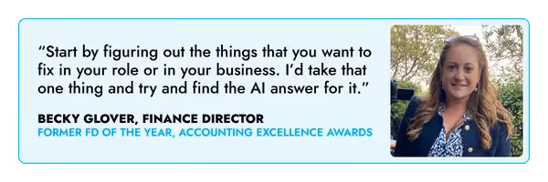 “Start by figuring out the things that you want to fix in your role or in your business. I’d take that one thing and try and find the AI answer for it.” – Becky Glover, FD