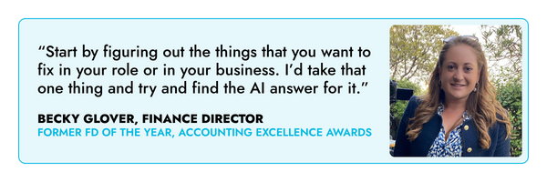 “Start by figuring out the things that you want to fix in your role or in your business. I’d take that one thing and try and find the AI answer for it.” – Becky Glover, FD 