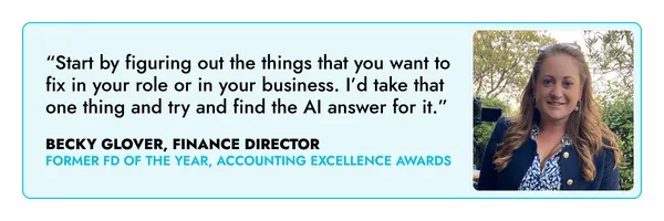 “Start by figuring out the things that you want to fix in your role or in your business. I’d take that one thing and try and find the AI answer for it.” – Becky Glover, FD 